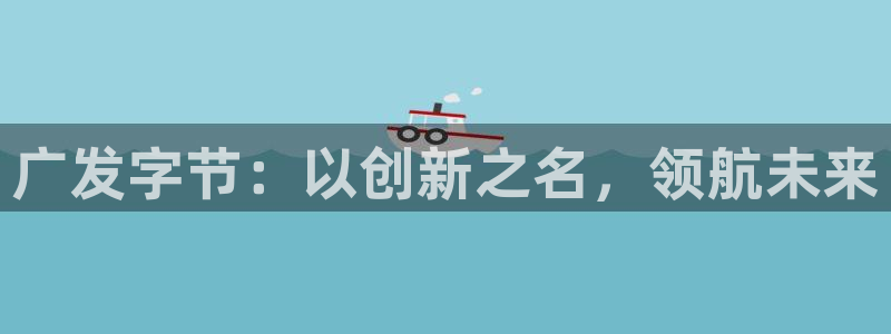 ag街机官网登录注册账号是什么样的：广发字节：以创新之名，领航未来